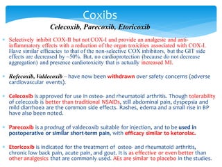  Selectively inhibit COX-II but not COX-I and provide an analgesic and anti-
inflammatory effects with a reduction of the organ toxicities associated with COX-I.
Have similar efficacies to that of the non-selective COX inhibitors, but the GIT side
effects are decreased by ~50%. But, no cardioprotection (because do not decrease
aggregation) and presence cardiotoxicity that is actually increased MI.
 Rofecoxib, Valdecoxib – have now been withdrawn over safety concerns (adverse
cardiovascular events).
 Celecoxib is approved for use in osteo- and rheumatoid arthritis. Though tolerability
of celecoxib is better than traditional NSAIDs, still abdominal pain, dyspepsia and
mild diarrhoea are the common side effects. Rashes, edema and a small rise in BP
have also been noted.
 Parecoxib is a prodrug of valdecoxib suitable for injection, and to be used in
postoperative or similar short-term pain, with efficacy similar to ketorolac.
 Etoricoxib is indicated for the treatment of osteo- and rheumatoid arthritis,
chronic low back pain, acute pain, and gout. It is as effective or even better than
other analgesics that are commonly used. AEs are similar to placebo in the studies.
Coxibs
Celecoxib, Parecoxib, Etoricoxib
 