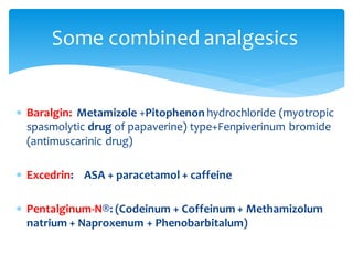  Baralgin: Metamizole +Pitophenon hydrochloride (myotropic
spasmolytic drug of papaverine) type+Fenpiverinum bromide
(antimuscarinic drug)
 Excedrin: ASA + paracetamol + caffeine
 Pentalginum-N®: (Codeinum + Coffeinum + Methamizolum
natrium + Naproxenum + Phenobarbitalum)
Some combined analgesics
 