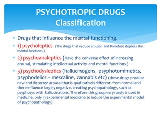  Drugs that influence the mental functioning.
 1) psycholeptics (The drugs that reduce arousal and therefore depress the
mental functions.)
 2) psychoanaleptics (Have the converse effect of increasing
arousal, stimulating intellectual activity and mental functions.)
 3) psychodysleptics (hallucinogens, psyphotomimetics,
psyphodelics – mescaline, cannabis etc) (these drugs produce
new and distorted arousal that is qualitativelydifferent from normal and
there influence largely negative, creating psychopathology, such as
psyphosys with hallucinations. Therefore this group very rarely is used in
medicine, only in experimental medicine to induce the experimental model
of psychopathology).
PSYCHOTROPIC DRUGS
Classification
 