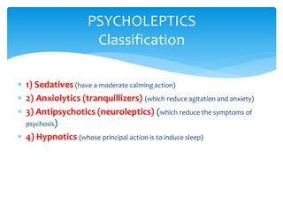  1) Sedatives (have a moderate calming action)
 2) Anxiolytics (tranquillizers) (which reduce agitation and anxiety)
 3) Antipsychotics (neuroleptics) (which reduce the symptoms of
psychosis)
 4) Hypnotics (whose principal action is to induce sleep)
PSYCHOLEPTICS
Classification
 