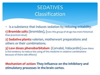  is a substance that induces sedation by reducing irritability.
1) Bromide salts (bromides), (now this group of drugs has more historical
than practicalvalue)
2) Sedative plants: valerian, motherwort preparations and
others or their combinations.
3) Low doses phenobarbitalum (Corvalol, Valocardin) (now there
is the tendency to reduce the using of this medicine in sedative combinations
because of there side effects)
Mechanism of action: They influence on the inhibitory and
stimulatory processes in the brain cortex.
SEDATIVES
Classification
 