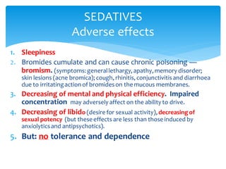 1. Sleepiness
2. Bromides cumulate and can cause chronic poisoning —
bromism. (symptoms: generallethargy, apathy, memory disorder;
skin lesions (acne bromica); cough, rhinitis, conjunctivitisand diarrhoea
due to irritatingaction of bromideson the mucous membranes.
3. Decreasing of mental and physical efficiency. Impaired
concentration may adversely affect on the ability to drive.
4. Decreasing of libido (desire for sexual activity),decreasingof
sexual potency (but these effects are less than those induced by
anxiolyticsand antipsychotics).
5. But: no tolerance and dependence
SEDATIVES
Adverse effects
 