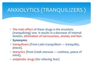  The main effect of these drugs is the anxiolytic
(tranquilizing) one. It results in a decrease of internal
tension, elimination of nervousness, anxiety and fear.
 Synonyms:
 tranquilizers (From Latin tranquillium — tranquility,
peace),
 ataractics (from Greek ataraxia — coolness, peace of
mind),
 antiphobic drugs (for relieving fear).
ANXIOLYTICS (TRANQUILIZERS )
 