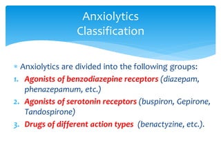  Anxiolytics are divided into the following groups:
1. Agonists of benzodiazepine receptors (diazepam,
phenazepamum, etc.)
2. Agonists of serotonin receptors (buspiron, Gepirone,
Tandospirone)
3. Drugs of different action types (benactyzine, etc.).
Anxiolytics
Classification
 