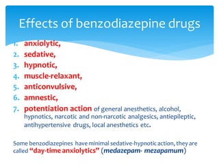 1. anxiolytic,
2. sedative,
3. hypnotic,
4. muscle-relaxant,
5. anticonvulsive,
6. amnestic,
7. potentiation action of general anesthetics, alcohol,
hypnotics, narcotic and non-narcotic analgesics, antiepileptic,
antihypertensive drugs, local anesthetics etc.
Some benzodiazepines have minimal sedative-hypnoticaction, they are
called “day-timeanxiolytics” (medazepam- mezapamum)
Effects of benzodiazepine drugs
 