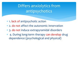  1. lack of antipsychotic action
 2. do not affect the autonomic innervation
 3. do not induce extrapyramidal disorders
 4. During long-term therapy can develop drug
dependence (psychological and physical)
Differs anxiolytics from
antipsychotics
 
