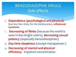 1. Dependence (psychological and physical)
(but less than those for the barbiturates), withdrawal
syndrome
2. Decreasing of libido (because the world is
seen in less bright colors), decreasing sexual
potency (especially benzodiazepines)
3. Day-time sleepiness (except mezapamum )
4. Decreasing of mental and physical
efficiency. Impaired concentration.
BENZODIAZEPINE DRUGS
Side effects
 