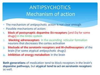  The mechanism of antipsychotic action is not clear enough
 Possible mechanisms of action:
1. block of postsynaptic dopamine D2-receptors (and D4 for some
drugs) in the limbic system
2. blocking adrenoceptors in the ascending reticular formation
neurons that decreases the cortex activation
3. blockade of the serotonin receptors and M-cholinoceptors of the
brain (For some atypical antipsychotic drugs)
4. inhibition of energy metabolism in the brain
Both generations of medication tend to block receptors in the brain's
dopamine pathways, but atypical tend to act on serotonin receptors
as well.
ANTIPSYCHOTICS
Mechanism of action
 