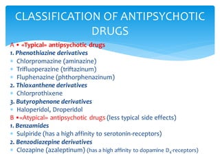 A • «Typical» antipsychotic drugs
1. Phenothiazine derivatives
 Chlorpromazine (aminazine)
 Trifluoperazine (triftazinum)
 Fluphenazine (phthorphenazinum)
2. Thioxanthene derivatives
 Chlorprothixene
3. Butyrophenone derivatives
 Haloperidol, Droperidol
В •«Atypical» antipsychotic drugs (less typical side effects)
1. Benzamides
 Sulpiride (has a high affinity to serotonin-receptors)
2. Benzodiazepine derivatives
 Clozapine (azaleptinum) (has a high affinity to dopamine D4-receptors)
CLASSIFICATION OF ANTIPSYCHOTIC
DRUGS
 
