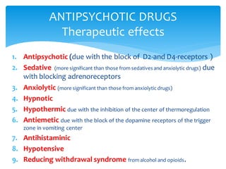 1. Antipsychotic (due with the block of D2-and D4-receptors )
2. Sedative (more significant than those from sedativesand anxiolytic drugs) due
with blocking adrenoreceptors
3. Anxiolytic (more significant than those from anxiolytic drugs)
4. Hypnotic
5. Hypothermic due with the inhibition of the center of thermoregulation
6. Antiemetic due with the block of the dopamine receptors of the trigger
zone in vomiting center
7. Antihistaminic
8. Hypotensive
9. Reducing withdrawal syndrome from alcohol and opioids.
ANTIPSYCHOTIC DRUGS
Therapeutic effects
 
