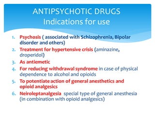 1. Psychosis ( associated with Schizophrenia, Bipolar
disorder and others)
2. Treatment for hypertensive crisis (aminazine,
droperidol)
3. As antiemetic
4. For reducing withdrawal syndrome in case of physical
dependence to alcohol and opioids
5. To potentiateaction of general anesthetics and
opioid analgesics
6. Neiroleptanalgesia special type of general anesthesia
(in combination with opioid analgesics)
ANTIPSYCHOTIC DRUGS
Indications for use
 