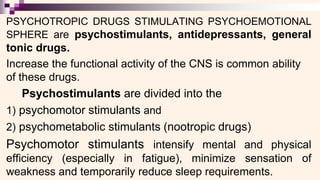 PSYCHOTROPIC DRUGS STIMULATING PSYCHOEMOTIONAL
SPHERE are psychostimulants, antidepressants, general
tonic drugs.
Increase the functional activity of the CNS is common ability
of these drugs.
Psychostimulants are divided into the
1) psychomotor stimulants and
2) psychometabolic stimulants (nootropic drugs)
Psychomotor stimulants intensify mental and physical
efficiency (especially in fatigue), minimize sensation of
weakness and temporarily reduce sleep requirements.
 