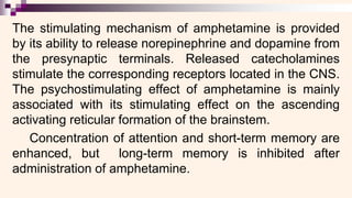 The stimulating mechanism of amphetamine is provided
by its ability to release norepinephrine and dopamine from
the presynaptic terminals. Released catecholamines
stimulate the corresponding receptors located in the CNS.
The psychostimulating effect of amphetamine is mainly
associated with its stimulating effect on the ascending
activating reticular formation of the brainstem.
Concentration of attention and short-term memory are
enhanced, but long-term memory is inhibited after
administration of amphetamine.
 