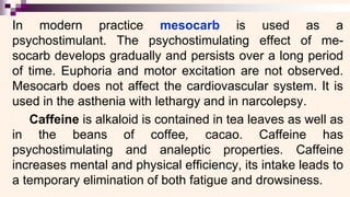 In modern practice mesocarb is used as a
psychostimulant. The psychostimulating effect of me-
socarb develops gradually and persists over a long period
of time. Euphoria and motor excitation are not observed.
Mesocarb does not affect the cardiovascular system. It is
used in the asthenia with lethargy and in narcolepsy.
Caffeine is alkaloid is contained in tea leaves as well as
in the beans of coffee, cacao. Caffeine has
psychostimulating and analeptic properties. Caffeine
increases mental and physical efficiency, its intake leads to
a temporary elimination of both fatigue and drowsiness.
 