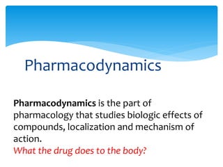 Pharmacodynamics
Pharmacodynamics is the part of
pharmacology that studies biologic effects of
compounds, localization and mechanism of
action.
What the drug does to the body?
 