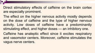 Direct stimulatory effects of caffeine on the brain cortex
are especially prominent.
The effect on the higher nervous activity mostly depends
on the dose of caffeine and the type of higher nervous
activity. Low doses of caffeine have a predominantly
stimulating effect, and higher doses — an inhibitory one.
Caffeine has analeptic effect since it excites respiratory
and vasomotor centers. Moreover, caffeine stimulates the
vagus nerve centers.
 