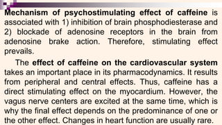 Mechanism of psychostimulating effect of caffeine is
associated with 1) inhibition of brain phosphodiesterase and
2) blockade of adenosine receptors in the brain from
adenosine brake action. Therefore, stimulating effect
prevails.
The effect of caffeine on the cardiovascular system
takes an important place in its pharmacodynamics. It results
from peripheral and central effects. Thus, caffeine has a
direct stimulating effect on the myocardium. However, the
vagus nerve centers are excited at the same time, which is
why the final effect depends on the predominance of one or
the other effect. Changes in heart function are usually rare.
 