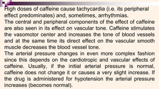 High doses of caffeine cause tachycardia (i.e. its peripheral
effect predominates) and, sometimes, arrhythmias.
The central and peripheral components of the effect of caffeine
are also seen in its effect on vascular tone. Caffeine stimulates
the vasomotor center and increases the tone of blood vessels
and at the same time its direct effect on the vascular smooth
muscle decreases the blood vessel tone.
The arterial pressure changes in even more complex fashion
since this depends on the cardiotropic and vascular effects of
caffeine. Usually, if the initial arterial pressure is normal,
caffeine does not change it or causes a very slight increase. If
the drug is administered for hypotension the arterial pressure
increases (becomes normal).
 