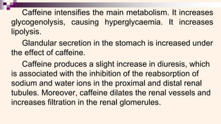Caffeine intensifies the main metabolism. It increases
glycogenolysis, causing hyperglycaemia. It increases
lipolysis.
Glandular secretion in the stomach is increased under
the effect of caffeine.
Caffeine produces a slight increase in diuresis, which
is associated with the inhibition of the reabsorption of
sodium and water ions in the proximal and distal renal
tubules. Moreover, caffeine dilates the renal vessels and
increases filtration in the renal glomerules.
 