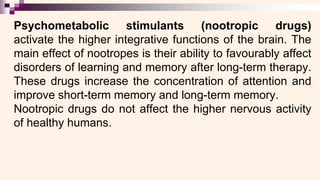 Psychometabolic stimulants (nootropic drugs)
activate the higher integrative functions of the brain. The
main effect of nootropes is their ability to favourably affect
disorders of learning and memory after long-term therapy.
These drugs increase the concentration of attention and
improve short-term memory and long-term memory.
Nootropic drugs do not affect the higher nervous activity
of healthy humans.
 