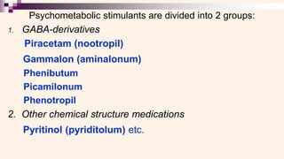 Psychometabolic stimulants are divided into 2 groups:
1. GABA-derivatives
Piracetam (nootropil)
Gammalon (aminalonum)
Phenibutum
Picamilonum
Phenotropil
2. Other chemical structure medications
Pyritinol (pyriditolum) etc.
 