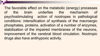 The favorable effect on the metabolic (energy) processes
of the brain underlies the mechanism of
psychostimulating action of nootropes in pathological
conditions: intensification of synthesis of the macroergic
phosphates, proteins, activation of a number of enzymes,
stabilization of the impaired membranes of the neurons,
improvement of the cerebral blood circulation. Nootropic
drugs also have antihypoxic activity.
 