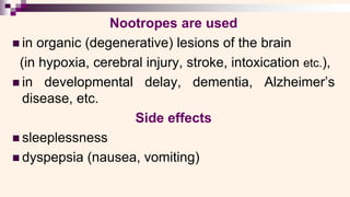 Nootropes are used
◼ in organic (degenerative) lesions of the brain
(in hypoxia, cerebral injury, stroke, intoxication etc.),
◼ in developmental delay, dementia, Alzheimer’s
disease, etc.
Side effects
◼ sleeplessness
◼ dyspepsia (nausea, vomiting)
 
