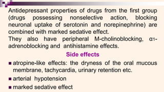 Antidepressant properties of drugs from the first group
(drugs possessing nonselective action, blocking
neuronal uptake of serotonin and norepinephrine) are
combined with marked sedative effect.
They also have peripheral M-cholinoblocking, α1-
adrenoblocking and antihistamine effects.
Side effects
◼ atropine-like effects: the dryness of the oral mucous
membrane, tachycardia, urinary retention etc.
◼ arterial hypotension
◼ marked sedative effect
 
