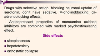 Drugs with selective action, blocking neuronal uptake of
serotonin, don’t have sedative, M-cholinoblocking, α1-
adrenoblocking effects.
Antidepressant properties of monoamine oxidase
inhibitors are combined with marked psychostimulating
effect.
Side effects
◼ sleeplessness
◼ hepatotoxicity
◼ orthostatic collapse
 