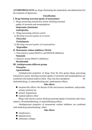ANTIDEPRESSANTS are drugs eliminating the melancholy and administered for
the treatment of depression.
Classification
I. Drugs blocking neuronal uptake of monoamines
1. Drugs possessing nonselective action, blocking neuronal
uptake of serotonin and norepinephrine
Imipramine (imizinum)
Amitriptyline
2. Drugs possessing selective action
a) Blocking neuronal uptake of serotonin
Fluoxetine
Escitalopram
b) Blocking neuronal uptake of norepinephrine
Maprotiline
II. Monoamine oxidase inhibitors (MAO)
1. Non-selective action (MAO-A and MAO-B inhibitors)
Nialamide
2. Selective action (MAO-A inhibitors)
Moclobemide
III. Antidepressants different groups
Tianeptine
Agomelatinum
Antidepressant properties of drugs from the first group (drugs possessing
nonselective action, blocking neuronal uptake of serotonin and norepinephrine) are
combined with marked sedative effect. They also have peripheral M-
cholinoblocking, α1-adrenoblocking and antihistamine effects.
Side effects
◼ atropine-like effects: the dryness of the oral mucous membrane, tachycardia,
urinary retention etc.
◼ arterial hypotension
◼ marked sedative effect
Drugs with selective action, blocking neuronal uptake of serotonin, don’t have
sedative, M-cholinoblocking, α1-adrenoblocking effects.
Antidepressant properties of monoamine oxidase inhibitors are combined
with marked psychostimulating effect.
Side effects
◼ sleeplessness
◼ hepatotoxicity
◼ orthostatic collapse
 