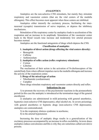 ANALEPTICS
Analeptics are the non-selective CNS stimulants, but mainly they stimulate
respiratory and vasomotor centers (that are the vital centers of the medulla
oblongata). This effect becomes most apparent when these centers are inhibited.
Analeptics either intensify the excitatory process, facilitating the inter-
neuronal (synaptic) transmission of nerve impulses, or depress the inhibitory
mechanisms.
Stimulation of the respiratory center by analeptics leads to acceleration of the
respiration and an increase in its amplitude. Stimulation of the vasomotor center
leads to the blood vessels tone increase and moderately low arterial pressure
becomes normal.
Analeptics are the functional antagonists of drugs which depress the CNS.
Classification of analeptics
1. Analeptics of direct action (drugs affecting the vital centers directly)
✓ Bemegride
✓ Caffeine
✓ Aethimizolum
2. Analeptics of reflex action (reflex respiratory stimulants)
✓ Cytiton
✓ Lobeline
The mechanism of their action is the activation of N-cholinoceptors of the
carotid body from where afferent impulses run to the medulla oblongata and increase
the activity of the respiration center.
3. Drugs of the mixed type of action
✓ Nikethamide (cordiaminum)
✓ Camphor
These drugs stimulate respiratory and vasomotor centers directly and reflex.
Indications for use
1) to promote the recovery of the psychomotor reactions in the postanesthetic
period (in this case the analeptic is introduced at the termination stage of the general
anesthesia);
2) analeptics are administered in mild poisoning with general anesthetics,
hypnotics (non-selective CNS depressants), ethyl alcohol etc. In severe poisonings
with general anesthetics or hypnotic drugs (non-selective CNS depressants),
analeptics are contraindicated;
3) in the respiratory distress syndrome in newborns;
4) in the arterial hypotension
Increasing the dose of analeptic drugs results in a generalization of the
excitatory processes accompanied by an increase in reflex excitability. In toxic doses
analeptics induce convulsiones and this is why they are sometimes called convulsive
poisons.
 