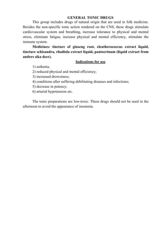 GENERAL TONIC DRUGS
This group includes drugs of natural origin that are used in folk medicine.
Besides the non-specific tonic action rendered on the CNS, these drugs stimulate
cardiovascular system and breathing, increase tolerance to physical and mental
stress, eliminate fatigue, increase physical and mental efficiency, stimulate the
immune system.
Medicines: tincture of ginseng root, eleutherococcus extract liquid,
tincture schisandra, rhodiola extract liquid, pantocrinum (liquid extract from
antlers sika deer).
Indications for use
1) asthenia;
2) reduced physical and mental efficiency;
3) increased drowsiness;
4) conditions after suffering debilitating diseases and infections;
5) decrease in potency;
6) arterial hypotension etc.
The tonic preparations are low-toxic. These drugs should not be used in the
afternoon to avoid the appearance of insomnia.
 