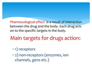  1) receptors
 2) non-receptors (enzymes, ion
channels, gens etc.)
Main targets for drugs action:
Pharmacological effect is a result of interaction
between the drug and the body. Each drug acts
on to the specific targets in the body.
 