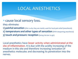  cause local sensory loss.
they eliminate:
1) painful sensation (this is why they are mainly used for local pain relief (anesthesia).
2) temperature and other types of sensation (With deepening anesthesia)
3) touch and pressure reception (being the last to go).
Local anesthetics have lesser activity when administrated at the
site of inflammation. It is due with the acidity increasing of the
medium in this site and therefore increasing ionization of
anesthetics molecules and decreasing its penetration into the
nerves.
LOCAL ANESTHETICS
 
