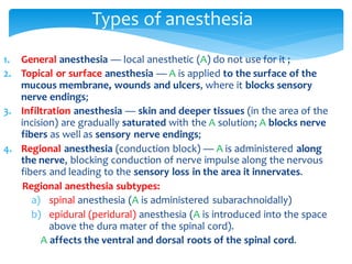 1. General anesthesia — local anesthetic (A) do not use for it ;
2. Topical or surface anesthesia — A is applied to the surface of the
mucous membrane, wounds and ulcers, where it blocks sensory
nerve endings;
3. Infiltration anesthesia — skin and deeper tissues (in the area of the
incision) are gradually saturated with the A solution; A blocks nerve
fibers as well as sensory nerve endings;
4. Regional anesthesia (conduction block) — A is administered along
the nerve, blocking conduction of nerve impulse along the nervous
fibers and leading to the sensory loss in the area it innervates.
Regional anesthesia subtypes:
a) spinal anesthesia (A is administered subarachnoidally)
b) epidural (peridural) anesthesia (A is introduced into the space
above the dura mater of the spinal cord).
A affects the ventral and dorsal roots of the spinal cord.
Types of anesthesia
 