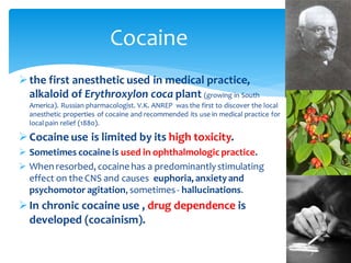 ➢the first anesthetic used in medical practice,
alkaloid of Erythroxylon coca plant (growing in South
America). Russian pharmacologist. V.K. ANREP was the first to discover the local
anesthetic properties of cocaine and recommended its use in medical practice for
local pain relief (1880).
➢Cocaine use is limited by its high toxicity.
➢ Sometimes cocaine is used in ophthalmologic practice.
➢ When resorbed, cocaine has a predominantlystimulating
effect on the CNS and causes euphoria, anxietyand
psychomotor agitation, sometimes- hallucinations.
➢In chronic cocaine use , drug dependence is
developed (cocainism).
Cocaine
 