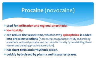 ➢used for infiltration and regional anesthesia.
➢low toxicity.
➢can reduce the vessel tone, which is why epinephrine is added
into procaine solutions (Adrenoceptoragonistsintensify and prolong
anestheticaction of procaine and decrease its toxicity by constrictingblood
vessels and delaying procaine absorption).
➢has short-term antiarrhythmic action.
➢quickly hydrolyzed by plasma and tissues esterases.
Procaine (novocaine)
 