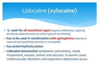 ➢ is used for all anesthesia types (topical, infiltration, regional,
peridural, subarachnoid and other typesof anesthesia).
➢has to be used in combination with epinephrine (toxicityis
reduced and anesthesia duration is increased).
➢has antiarrhythmic action.
➢Lidocaine intoxication symptoms: drowsiness, visual
impairment, nausea, tremor and seizures. In severe cases
cardiovascular disorders and respiratory depression occur.
Lidocaine (xylocaine)
 