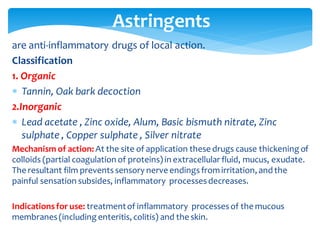 are anti-inflammatory drugs of local action.
Classification
1. Organic
 Tannin, Oak bark decoction
2.Inorganic
 Lead acetate , Zinc oxide, Alum, Basic bismuth nitrate, Zinc
sulphate , Copper sulphate , Silver nitrate
Mechanism of action: At the site of application these drugs cause thickening of
colloids (partial coagulation of proteins) in extracellular fluid, mucus, exudate.
The resultant film preventssensory nerve endingsfromirritation, and the
painful sensation subsides, inflammatory processesdecreases.
Indicationsfor use: treatmentof inflammatory processesof the mucous
membranes(including enteritis, colitis) and the skin.
Astringents
 