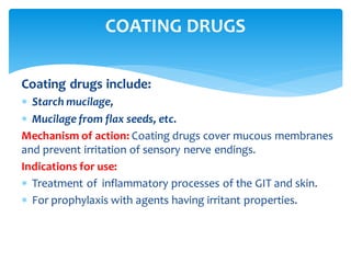 Coating drugs include:
 Starch mucilage,
 Mucilage from flax seeds, etc.
Mechanism of action: Coating drugs cover mucous membranes
and prevent irritation of sensory nerve endings.
Indications for use:
 Treatment of inflammatory processes of the GIT and skin.
 For prophylaxis with agents having irritant properties.
COATING DRUGS
 