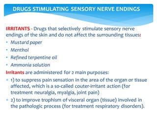 IRRITANTS - Drugs that selectively stimulate sensory nerve
endings of the skin and do not affect the surrounding tissues:
• Mustard paper
• Menthol
• Refined terpentine oil
• Ammonia solution
Irritants are administered for 2 main purposes:
 1) to suppress pain sensation in the area of the organ or tissue
affected, which is a so-called couter-irritant action (for
treatment neuralgia, myalgia, joint pain)
 2) to improve trophism of visceral organ (tissue) involved in
the pathologic process (for treatment respiratory disorders).
DRUGS STIMULATING SENSORY NERVE ENDINGS
 