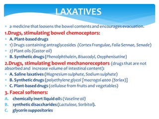  a medicine that loosens the bowel contentsand encouragesevacuation.
1.Drugs, stimulating bowel chemoceptors:
 A. Plant-based drugs
 1) Drugs containing antraglycosides (CortexFrangulae, Folia Sennae, Senade)
 2) Plant oils (Castor oil)
 B. Synthetic drugs (Phenolphthalein, Bisacodyl, Oxyphenisatine)
2.Drugs, stimulating bowel mechanoreceptors (drugsthat are not
absorbed and increase volume of intestinalcontent):
 A. Saline laxatives (Magnesium sulphate, Sodium sulphate)
 B. Syntheticdrugs (polyethylene glycol [macrogol4000 (forlax)]
 C. Plant-based drugs (cellulose from fruits and vegetables)
3. Faecal softeners:
A. chemicallyinert liquid oils (Vaseline oil)
B. synthetic disaccharides(Lactulose, Sorbitol).
C. glycerin suppositories
LAXATIVES
 