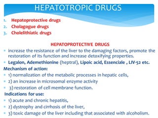 1. Hepatoprotective drugs
2. Cholagogue drugs
3. Cholelithiatic drugs
HEPATOPROTECTIVE DRUGS
 increase the resistance of the liver to the damaging factors, promote the
restoration of its function and increase detoxifying properties.
 Legalon, Ademethionine (heptral), Lipoic acid, Essenciale , LIV-52 etc.
Mechanism of action:
 1) normalization of the metabolic processes in hepatic cells,
 2) an increase in microsomal enzyme activity
 3) restoration of cell membrane function.
Indications for use:
 1) acute and chronic hepatitis,
 2) dystrophy and cirrhosis of the liver,
 3) toxic damage of the liver including that associated with alcoholism.
HEPATOTROPIC DRUGS
 
