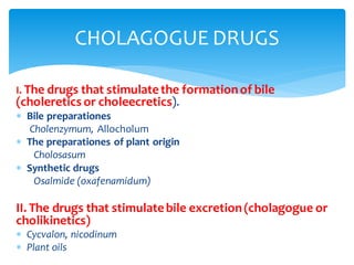 I. The drugs that stimulatethe formationof bile
(choleretics or choleecretics).
 Bile preparationes
Cholenzymum, Allocholum
 The preparationes of plant origin
Cholosasum
 Synthetic drugs
Osalmide (oxafenamidum)
II. The drugs that stimulatebile excretion(cholagogue or
cholikinetics)
 Cycvalon, nicodinum
 Plant oils
CHOLAGOGUE DRUGS
 