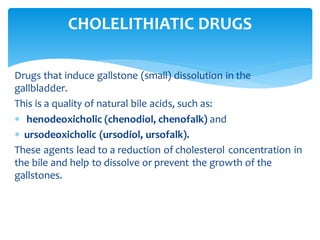 Drugs that induce gallstone (small) dissolution in the
gallbladder.
This is a quality of natural bile acids, such as:
 henodeoxicholic (chenodiol, chenofalk) and
 ursodeoxicholic (ursodiol, ursofalk).
These agents lead to a reduction of cholesterol concentration in
the bile and help to dissolve or prevent the growth of the
gallstones.
CHOLELITHIATIC DRUGS
 