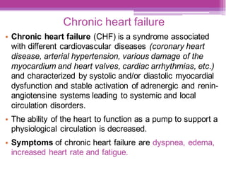 Chronic heart failure
• Chronic heart failure (CHF) is a syndrome associated
with different cardiovascular diseases (coronary heart
disease, arterial hypertension, various damage of the
myocardium and heart valves, cardiac arrhythmias, etc.)
and characterized by systolic and/or diastolic myocardial
dysfunction and stable activation of adrenergic and renin-
angiotensine systems leading to systemic and local
circulation disorders.
• The ability of the heart to function as a pump to support a
physiological circulation is decreased.
• Symptoms of chronic heart failure are dyspnea, edema,
increased heart rate and fatigue.
 