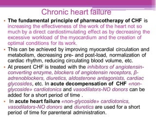 Chronic heart failure
• The fundamental principle of pharmacotherapy of CHF is
increasing the effectiveness of the work of the heart not so
much by a direct cardiostimulating effect as by decreasing the
excessive workload of the myocardium and the creation of
optimal conditions for its work.
• This can be achieved by improving myocardial circulation and
metabolism, decreasing pre- and post-load, normalization of
cardiac rhythm, reducing circulating blood volume, etc.
• At present CHF is treated with the inhibitors of angiotensin-
converting enzyme, blockers of angiotensin receptors, β-
adrenoblockers, diuretics, aldosterone antagonists, cardiac
glycosides, etc. In acute decompensation of CHF «non-
glycoside» cardiotonics and vasodilators-NO donors can be
added for a short period of time .
• In acute heart failure «non-glycoside» cardiotonics,
vasodilators-NO donors and diuretics are used for a short
period of time for parenteral administration.
 