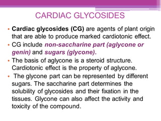 CARDIAC GLYCOSIDES
• Cardiac glycosides (CG) are agents of plant origin
that are able to produce marked cardiotonic effect.
• CG include non-saccharine part (aglycone or
genin) and sugars (glycone).
• The basis of aglycone is a steroid structure.
Cardiotonic effect is the property of aglycone.
• The glycone part can be represented by different
sugars. The saccharine part determines the
solubility of glycosides and their fixation in the
tissues. Glycone can also affect the activity and
toxicity of the compound.
 