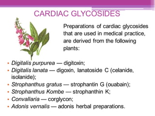 CARDIAC GLYCOSIDES
Preparations of cardiac glycosides
that are used in medical practice,
are derived from the following
plants:
• Digitalis purpurea — digitoxin;
• Digitalis lanata — digoxin, lanatoside С (celanide,
isolanide);
• Strophanthus gratus — strophantin G (ouabain);
• Strophanthus Kombe — strophanthin K;
• Convallaria — corglycon;
• Adonis vernalis — adonis herbal preparations.
 