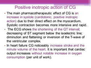 Positive inotropic action of CG
• The main pharmacotherapeutic effect of CG is an
increase in systole (cardiotonic, positive inotropic
action) due to their direct effect on the myocardium.
Systolic contraction becomes more intensive and rapid.
• The ECG shows the shortening of the QT interval;
decreasing of ST segment below the isoelectric line;
diminution and flattening or inversion of the T-wave of
the ventricular complex.
• In heart failure CG noticeably increase stroke and the
minute volume of the heart. It is important that cardiac
output increases without notable increase in oxygen
consumption (per unit of work).
 